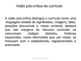 A visão pós-crítica distingue o currículo como uma  linguagem dotada de significados, imagens, falas, posições discursivas e, nesse contexto, destaca que nas margens do discurso curricular se comunicam códigos distintos, histórias esquecidas, vozes silenciadas que, por vezes, se imiscuem com o estabelecido, regulamentado e autorizado. Visão pós-crítica de currículo 