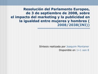 Resolución del Parlamento Europeo,
          de 3 de septiembre de 2008, sobre
el impacto del marketing y la publicidad en
     la igualdad entre mujeres y hombres (
                          2008/2038(INI))




               Síntesis realizada por Joaquim Montaner
                                Disponible en 1+1 son 8
 