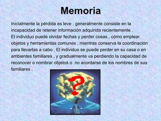 Memoria Inicialmente la pérdida es leve , generalmente consiste en la  incapacidad de retener información adquirida recientemente .  El individuo puede olvidar fechas y perder cosas , cómo emplear objetos y herramientas comunes , mientras conserva la coordinación  para llevarlas a cabo . El individuo se puede perder en su casa o en  ambientes familiares , y gradualmente va perdiendo la capacidad de  reconocer o nombrar objetos o  no acordarse de los nombres de sus  familiares .  