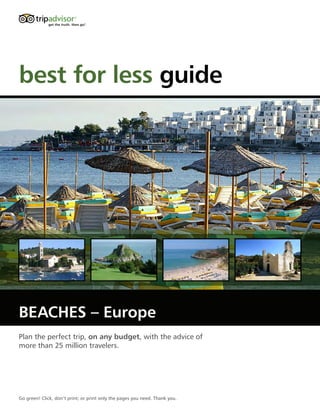 best for less guide




BEACHES – Europe
Plan the perfect trip, on any budget, with the advice of
more than 25 million travelers.




Go green! Click, don’t print; or print only the pages you need. Thank you.
 