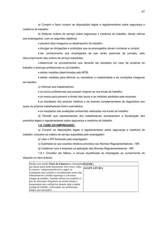 97


               a) Cumprir e fazer cumprir as disposições legais e regulamentares sobre segurança e
medicina do trabalho;
               b) Elaborar ordens de serviço sobre segurança e medicina do trabalho, dando ciência
aos empregados, com os seguintes objetivos:
               • prevenir atos inseguros no desempenho do trabalho;
               • divulgar as obrigações e proibições que os empregados devam conhecer e cumprir;
               • dar conhecimento aos empregados de que serão passíveis de punição, pelo
descumprimento das ordens de serviço expedidas;
               • determinar os procedimentos que deverão ser adotados em caso de acidente do
trabalho e doenças profissionais ou do trabalho;
               • adotar medidas determinadas pelo MTB;
               • adotar medidas para eliminar ou neutralizar a insalubridade e as condições inseguras
de trabalho.
               c) Informar aos trabalhadores:
               • os riscos profissionais que possam originar-se nos locais de trabalho;
               • os meios para prevenir e limitar tais riscos e as medidas adotadas pela empresa;
               • os resultados dos exames médicos e de exames complementares de diagnóstico aos
quais os próprios trabalhadores forem submetidos;
               • os resultados das avaliações ambientais realizadas nos locais de trabalho.
               d) Permitir que representantes dos trabalhadores acompanhem a fiscalização dos
preceitos legais e regulamentares sobre segurança e medicina do trabalho.
               1.8. CABE AO EMPREGADO:
               a) Cumprir as disposições legais e regulamentares sobre segurança e medicina do
trabalho, inclusive as ordens de serviço expedidas pelo empregador;
               b) Usar o EPI fornecido pelo empregador;
               c) Submeter-se aos exames médicos previstos nas Normas Regulamentadoras - NR;
               d) Colaborar com a empresa na aplicação das Normas Regulamentadoras - NR.
               1.8.1. Constitui ato faltoso, a recusa injustificada do empregado ao cumprimento do
disposto no item anterior.
 