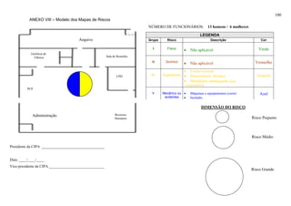 100
           ANEXO VIII – Modelo dos Mapas de Riscos
                                                                           NÚMERO DE FUNCIONÁRIOS: 13 homens / 6 mulheres

                                                                                                           LEGENDA
                                      Arquivo                              Grupo     Risco                        Descrição                Cor

                                                                             I       Físico
                                                                                                •   Não aplicável                        Verde
            Gerência de
              Fábrica                                   Sala de Reuniões
                                                                            II      Químico
                                                                                                •   Não aplicável                       Vermelho

                                                                                                •   Postura incorreta
                                                               CPD          IV     Ergonômico   •   Desconforto térmico                 Amarelo
                                                                                                •   Mobiliário inadequado (para
                                                                                                computadores)
          PCP
                                                                            V      Mecânico ou •    Máquinas e equipamentos (corte)       Azul
                                                                                    acidentes  •    Incêndio

                                                                                                           DIMENSÃO DO RISCO
             Administração                                    Recursos
                                                              Humanos                                                                 Risco Pequeno



                                                                                                                                      Risco Médio

Presidente da CIPA _________________________________


Data: ____/____/____
Vice-presidente da CIPA _____________________________
                                                                                                                                      Risco Grande
 