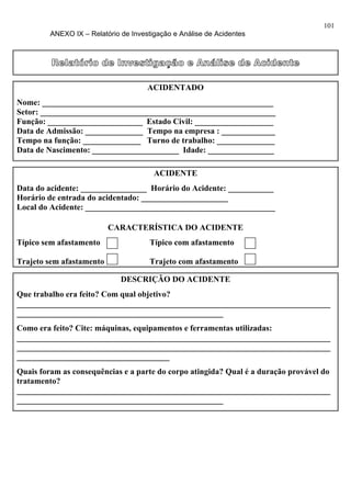 101
         ANEXO IX – Relatório de Investigação e Análise de Acidentes



         Relatório de Investigação e Análise de Acidente

                                      ACIDENTADO
Nome: ________________________________________________________
Setor: _________________________________________________________
Função: _______________________ Estado Civil: ___________________
Data de Admissão: ______________ Tempo na empresa : _____________
Tempo na função: ______________ Turno de trabalho: ______________
Data de Nascimento: _____________________ Idade: ________________

                                        ACIDENTE
Data do acidente: ________________ Horário do Acidente: ___________
Horário de entrada do acidentado: _____________________
Local do Acidente: ______________________________________________

                          CARACTERÍSTICA DO ACIDENTE
Típico sem afastamento                 Típico com afastamento

Trajeto sem afastamento                Trajeto com afastamento

                              DESCRIÇÃO DO ACIDENTE
Que trabalho era feito? Com qual objetivo?
____________________________________________________________________________
__________________________________________________
Como era feito? Cite: máquinas, equipamentos e ferramentas utilizadas:
____________________________________________________________________________
____________________________________________________________________________
_____________________________________
Quais foram as consequências e a parte do corpo atingida? Qual é a duração provável do
tratamento?
____________________________________________________________________________
__________________________________________________
 