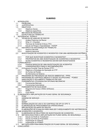 xiii




                                                                        SUMÁRIO
1    INTRODUÇÃO................................................................................................................................ 1
  1.1      PROBLEMA........................................................................................................................................ 2
  1.2      JUSTIFICATIVA ................................................................................................................................. 2
  1.3      OBJETIVOS ....................................................................................................................................... 2
     1.3.1          Objetivos Gerais............................................................................................................ 2
     1.3.2          Objetivos específicos .................................................................................................... 2
  1.4      MÉTODOS DE PESQUISA .............................................................................................................. 3
  1.5      ESTRUTURA DO TRABALHO ........................................................................................................ 3
2    REFERENCIAL TEÓRICO ............................................................................................................. 4
  2.1      TÉCNICAS DE ANÁLISE DE RISCOS .......................................................................................... 4
     2.1.1          Análise Preliminar de Riscos ........................................................................................ 4
     2.1.2          What -If ;/ Checklist ....................................................................................................... 8
     2.1.3          Técnicas de Incidente Críticos (TIC)........................................................................... 11
     2.1.4          Estudo de Perigo e Operabilidade - HAZOP............................................................... 15
  2.2      HISTÓRICO DA SEGURANÇA DO TRABALHO ....................................................................... 21
     2.2.1          Histórico Mundial......................................................................................................... 21
     2.2.2          Histórico Nacional ....................................................................................................... 25
  2.3      INVESTIGAÇÃO DE ACIDENTES E INCIDENTES COM UMA ABORDAGEM SISTÊMICA
           .............................................................................................................................................26
     2.3.1          POR QUE INVESTIGAR ACIDENTES E INCIDENTES?........................................... 29
     2.3.2          PROPÓSITOS DE UMA INVESTIGAÇÃO DE ACIDENTES E INCIDENTES ........... 29
     2.3.3          QUAIS ACIDENTES E INCIDENTES DEVEM SER INVESTIGADOS
     FORMALMENTE? ........................................................................................................................ 30
     2.3.4          PASSOS BÁSICOS DE UMA INVESTIGAÇÃO DE ACIDENTES.............................. 31
     2.3.5          CONSIDERAÇÕES FINAIS E RECOMENDAÇÕES.................................................. 32
  2.4      O Programa Controle Total de Perdas (CTP) ............................................................................. 33
     2.4.1          Objetivos e Estratégia de Operação do CTP .............................................................. 34
     2.4.2          As Fontes de Perdas................................................................................................... 36
     2.4.3          Os Elementos do Sistema........................................................................................... 38
  2.5      PROGRAMA DE PREVENÇÃO DE RISCOS AMBIENTAIS - PPRA...................................... 38
  2.6      PROGRAMA DE CONTROLE MÉDICO E SAÚDE OCUPACIONAL - PCMSO ................... 43
  2.7      SINALIZAÇÃO E ISOLAMENTO TRABALHO EM VIAS ........................................................... 44
  2.8      FERRAMENTAS UTILIZADAS EM OFICINAS MECÂNICAS .................................................. 48
     2.8.1          Ferramentas Manuais ................................................................................................. 48
     2.8.2          Ferramentas Automáticas ........................................................................................... 51
  2.9      FERRAMENTAS DE QUALIDADE ............................................................................................... 52
     2.9.1          Diagrama de Causa e Efeito (Ishikawa)...................................................................... 52
     2.9.2          5W2H........................................................................................................................... 55
     2.9.3          Ciclo PDCA ................................................................................................................. 56
3    ELABORAÇÃO E IMPLANTAÇÃO DO PLANO GERAL DE SEGURANÇA................................ 61
  3.1      PPRA ................................................................................................................................................. 62
  3.2      ORDENS DE SERVIÇO ................................................................................................................. 62
  3.3      CIPA .................................................................................................................................................. 63
  3.4      SESMT .............................................................................................................................................. 63
  3.5      NORMALIZAÇÃO DO USO E DO CONTROLE DE EPI`S E EPC`S ...................................... 63
  3.6      ELABORAÇÃO DE PROCEDIMENTOS OPERACIONAIS ...................................................... 65
  3.7      IMPLANTAÇÃO DO MAPA DE RISCOS ..................................................................................... 67
  3.8      ELABORAÇÃO DE PLANILHA PARA ANÁLISE E ARQUIVAMENTO DE HISTÓRICOS DE
  QUASE ACIDENTES E ACIDENTES ......................................................................................................... 68
  3.9      ELABORAÇÃO DE RELATÓRIO DE INVESTIGAÇÃO DE ACIDENTES .............................. 68
  3.10     METODOLOGIA PARA A IMPLANTAÇÃO DO PLANO GERAL DE SEGURANÇA ............ 68
     3.10.1         Estudo do Perfil do Trabalhador ................................................................................. 69
     3.10.2         Estudo do Perfil do Proprietário .................................................................................. 70
     3.10.3         Implantação do Sistema.............................................................................................. 70
     3.10.4         Implantação do PCMSO.............................................................................................. 74
  3.11     METODOLOGIA PARA MANUTENÇÃO DO PLANO GERAL DE SEGURANÇA ................ 74
4    CONCLUSÕES............................................................................................................................. 76
 