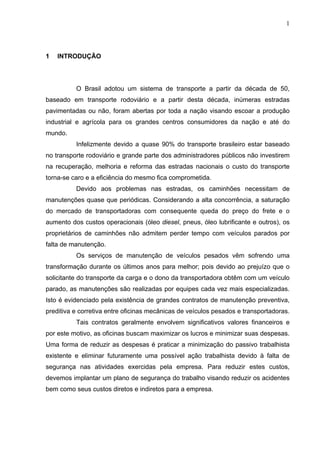 1




1   INTRODUÇÃO




          O Brasil adotou um sistema de transporte a partir da década de 50,
baseado em transporte rodoviário e a partir desta década, inúmeras estradas
pavimentadas ou não, foram abertas por toda a nação visando escoar a produção
industrial e agrícola para os grandes centros consumidores da nação e até do
mundo.
          Infelizmente devido a quase 90% do transporte brasileiro estar baseado
no transporte rodoviário e grande parte dos administradores públicos não investirem
na recuperação, melhoria e reforma das estradas nacionais o custo do transporte
torna-se caro e a eficiência do mesmo fica comprometida.
          Devido aos problemas nas estradas, os caminhões necessitam de
manutenções quase que periódicas. Considerando a alta concorrência, a saturação
do mercado de transportadoras com consequente queda do preço do frete e o
aumento dos custos operacionais (óleo diesel, pneus, óleo lubrificante e outros), os
proprietários de caminhões não admitem perder tempo com veículos parados por
falta de manutenção.
          Os serviços de manutenção de veículos pesados vêm sofrendo uma
transformação durante os últimos anos para melhor; pois devido ao prejuízo que o
solicitante do transporte da carga e o dono da transportadora obtêm com um veículo
parado, as manutenções são realizadas por equipes cada vez mais especializadas.
Isto é evidenciado pela existência de grandes contratos de manutenção preventiva,
preditiva e corretiva entre oficinas mecânicas de veículos pesados e transportadoras.
          Tais contratos geralmente envolvem significativos valores financeiros e
por este motivo, as oficinas buscam maximizar os lucros e minimizar suas despesas.
Uma forma de reduzir as despesas é praticar a minimização do passivo trabalhista
existente e eliminar futuramente uma possível ação trabalhista devido à falta de
segurança nas atividades exercidas pela empresa. Para reduzir estes custos,
devemos implantar um plano de segurança do trabalho visando reduzir os acidentes
bem como seus custos diretos e indiretos para a empresa.
 