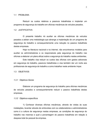 2



1.1   PROBLEMA


            Reduzir os custos relativos a passivos trabalhistas e implantar um
programa de segurança do trabalho em oficinas mecânicas de veículos pesados.

1.2   JUSTIFICATIVA


            O presente trabalho irá auxiliar as oficinas mecânicas de veículos
pesados a adotar uma metodologia que abrange a implantação de um programa de
segurança do trabalho e consequentemente uma redução no passivo trabalhista
destas empresas.
            Hoje na literatura nacional e na internet, não encontramos modelos para
auxiliar os administradores e os responsáveis pela segurança do trabalho nas
oficinas a elaborar um plano eficaz sobre a segurança do trabalho nestes ambientes.
            Este trabalho visa reduzir os custos das oficinas com gastos adicionais
em segurança do trabalho, passivos trabalhistas e visa também dar um norte aos
profissionais de segurança do trabalho a como trabalhar neste ambiente ímpar.

1.3   OBJETIVOS



1.3.1 Objetivos Gerais


            Elaborar um programa de segurança do trabalho para oficinas mecânicas
de veículos pesados e consequentemente reduzir o passivo trabalhista destas
empresas.

1.3.2 Objetivos específicos


            1) Conhecer diversas oficinas mecânicas, através de visitas às suas
instalações, levantar através de entrevistas com os colaboradores e administradores
como é a cultura de segurança nestas empresas, as condições de segurança do
trabalho nas mesmas e qual a porcentagem do passivo trabalhista em relação à
despesa total de pessoal da empresa.
 