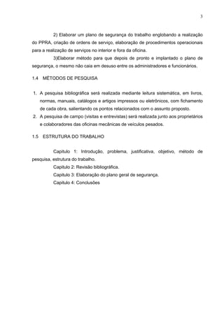 3



            2) Elaborar um plano de segurança do trabalho englobando a realização
do PPRA, criação de ordens de serviço, elaboração de procedimentos operacionais
para a realização de serviços no interior e fora da oficina.
            3)Elaborar método para que depois de pronto e implantado o plano de
segurança, o mesmo não caia em desuso entre os administradores e funcionários.

1.4    MÉTODOS DE PESQUISA


1. A pesquisa bibliográfica será realizada mediante leitura sistemática, em livros,
      normas, manuais, catálogos e artigos impressos ou eletrônicos, com fichamento
      de cada obra, salientando os pontos relacionados com o assunto proposto.
2. A pesquisa de campo (visitas e entrevistas) será realizada junto aos proprietários
      e colaboradores das oficinas mecânicas de veículos pesados.

1.5    ESTRUTURA DO TRABALHO


            Capitulo 1: Introdução, problema, justificativa, objetivo, método de
pesquisa, estrutura do trabalho.
            Capitulo 2: Revisão bibliográfica.
            Capitulo 3: Elaboração do plano geral de segurança.
            Capitulo 4: Conclusões
 