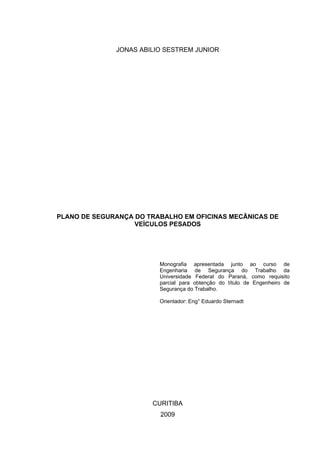 JONAS ABILIO SESTREM JUNIOR




PLANO DE SEGURANÇA DO TRABALHO EM OFICINAS MECÂNICAS DE
                   VEÍCULOS PESADOS




                         Monografia apresentada junto ao curso de
                         Engenharia de Segurança do Trabalho da
                         Universidade Federal do Paraná, como requisito
                         parcial para obtenção do título de Engenheiro de
                         Segurança do Trabalho.

                         Orientador: Eng° Eduardo Sternadt




                       CURITIBA
                         2009
 