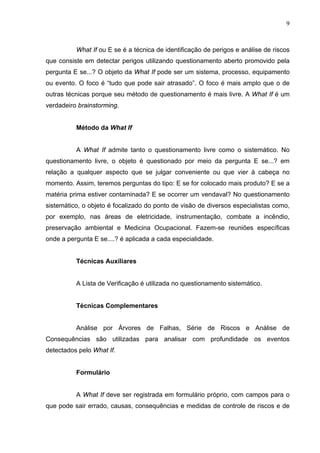 9



          What If ou E se é a técnica de identificação de perigos e análise de riscos
que consiste em detectar perigos utilizando questionamento aberto promovido pela
pergunta E se...? O objeto da What If pode ser um sistema, processo, equipamento
ou evento. O foco é “tudo que pode sair atrasado”. O foco é mais amplo que o de
outras técnicas porque seu método de questionamento é mais livre. A What If é um
verdadeiro brainstorming.


          Método da What If


          A What If admite tanto o questionamento livre como o sistemático. No
questionamento livre, o objeto é questionado por meio da pergunta E se...? em
relação a qualquer aspecto que se julgar conveniente ou que vier à cabeça no
momento. Assim, teremos perguntas do tipo: E se for colocado mais produto? E se a
matéria prima estiver contaminada? E se ocorrer um vendaval? No questionamento
sistemático, o objeto é focalizado do ponto de visão de diversos especialistas como,
por exemplo, nas áreas de eletricidade, instrumentação, combate a incêndio,
preservação ambiental e Medicina Ocupacional. Fazem-se reuniões específicas
onde a pergunta E se....? é aplicada a cada especialidade.


          Técnicas Auxiliares


          A Lista de Verificação é utilizada no questionamento sistemático.


          Técnicas Complementares


          Análise por Árvores de Falhas, Série de Riscos e Análise de
Consequências são utilizadas para analisar com profundidade os eventos
detectados pelo What If.


          Formulário


          A What If deve ser registrada em formulário próprio, com campos para o
que pode sair errado, causas, consequências e medidas de controle de riscos e de
 