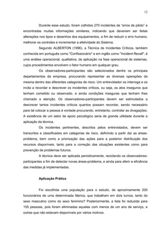 12



          Durante esse estudo, foram colhidos 270 incidentes de “erros de piloto” e
encontradas muitas informações similares, indicando que deveriam ser feitas
alterações nos tipos e desenhos dos equipamentos, a fim de reduzir o erro humano,
melhorar os controles e incrementar a efetividade do Sistema.
          Segundo ALBERTON (1996), a Técnica de Incidentes Críticos, também
conhecida em português como "Confissionário" e em inglês como "Incident Recall", é
uma análise operacional, qualitativa, de aplicação na fase operacional de sistemas,
cujos procedimentos envolvem o fator humano em qualquer grau.
          Os observadores-participantes são selecionados dentre os principais
departamentos da empresa, procurando representar as diversas operações da
mesma dentro das diferentes categorias de risco. Um entrevistador os interroga e os
incita a recordar e descrever os incidentes críticos, ou seja, os atos inseguros que
tenham cometido ou observado, e ainda condições inseguras que tenham lhes
chamado a atenção. Os observadores-participantes devem ser estimulados a
descrever tantos incidentes críticos quantos possam recordar, sendo necessário
para tal colocar a pessoa à vontade procurando, entretanto, controlar as divagações.
A existência de um setor de apoio psicológico seria de grande utilidade durante a
aplicação da técnica.
          Os incidentes pertinentes, descritos pelos entrevistados, devem ser
transcritos e classificados em categorias de risco, definindo a partir daí as áreas-
problema, bem como a priorização das ações para a posterior distribuição dos
recursos disponíveis, tanto para a correção das situações existentes como para
prevenção de problemas futuros.
          A técnica deve ser aplicada periodicamente, reciclando os observadores-
participantes a fim de detectar novas áreas-problema, e ainda para aferir a eficiência
das medidas já implementadas.


          Aplicação Prática


          Foi escolhida uma população para o estudo, de aproximamente 200
funcionários de uma determinada fábrica, que trabalham em dois turnos, tanto do
sexo masculino como do sexo feminino? Posteriormente, a lista foi reduzida para
155 pessoas, pois foram eliminadas aquelas com menos de um ano de serviço, e
outras que não estavam disponíveis por vários motivos.
 