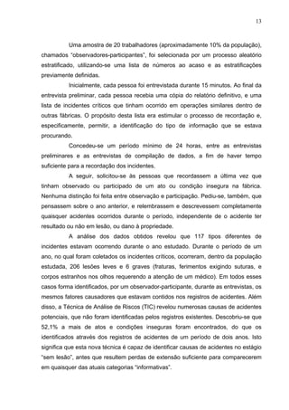 13



          Uma amostra de 20 trabalhadores (aproximadamente 10% da população),
chamados “observadores-participantes”, foi selecionada por um processo aleatório
estratificado, utilizando-se uma lista de números ao acaso e as estratificações
previamente definidas.
          Inicialmente, cada pessoa foi entrevistada durante 15 minutos. Ao final da
entrevista preliminar, cada pessoa recebia uma cópia do relatório definitivo, e uma
lista de incidentes críticos que tinham ocorrido em operações similares dentro de
outras fábricas. O propósito desta lista era estimular o processo de recordação e,
especificamente, permitir, a identificação do tipo de informação que se estava
procurando.
          Concedeu-se um período mínimo de 24 horas, entre as entrevistas
preliminares e as entrevistas de compilação de dados, a fim de haver tempo
suficiente para a recordação dos incidentes.
          A seguir, solicitou-se às pessoas que recordassem a última vez que
tinham observado ou participado de um ato ou condição insegura na fábrica.
Nenhuma distinção foi feita entre observação e participação. Pediu-se, também, que
pensassem sobre o ano anterior, e relembrassem e descrevessem completamente
quaisquer acidentes ocorridos durante o período, independente de o acidente ter
resultado ou não em lesão, ou dano à propriedade.
          A análise dos dados obtidos revelou que 117 tipos diferentes de
incidentes estavam ocorrendo durante o ano estudado. Durante o período de um
ano, no qual foram coletados os incidentes críticos, ocorreram, dentro da população
estudada, 206 lesões leves e 6 graves (fraturas, ferimentos exigindo suturas, e
corpos estranhos nos olhos requerendo a atenção de um médico). Em todos esses
casos forma identificados, por um observador-participante, durante as entrevistas, os
mesmos fatores causadores que estavam contidos nos registros de acidentes. Além
disso, a Técnica de Análise de Riscos (TIC) revelou numerosas causas de acidentes
potenciais, que não foram identificadas pelos registros existentes. Descobriu-se que
52,1% a mais de atos e condições inseguras foram encontrados, do que os
identificados através dos registros de acidentes de um período de dois anos. Isto
significa que esta nova técnica é capaz de identificar causas de acidentes no estágio
“sem lesão”, antes que resultem perdas de extensão suficiente para comparecerem
em quaisquer das atuais categorias “informativas”.
 