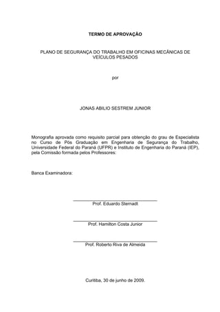 TERMO DE APROVAÇÃO



    PLANO DE SEGURANÇA DO TRABALHO EM OFICINAS MECÂNICAS DE
                      VEÍCULOS PESADOS



                                      por




                       JONAS ABILIO SESTREM JUNIOR




Monografia aprovada como requisito parcial para obtenção do grau de Especialista
no Curso de Pós Graduação em Engenharia de Segurança do Trabalho,
Universidade Federal do Paraná (UFPR) e Instituto de Engenharia do Paraná (IEP),
pela Comissão formada pelos Professores:



Banca Examinadora:




                     __________________________________
                             Prof. Eduardo Sternadt


                     __________________________________
                           Prof. Hamilton Costa Junior


                     __________________________________
                          Prof. Roberto Riva de Almeida




                         Curitiba, 30 de junho de 2009.
 