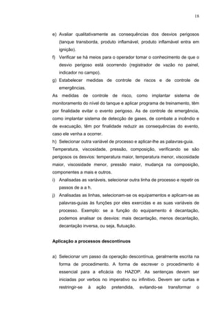 18



e) Avaliar qualitativamente as consequências dos desvios perigosos
   (tanque transborda, produto inflamável, produto inflamável entra em
   ignição).
f) Verificar se há meios para o operador tomar o conhecimento de que o
   desvio perigoso está ocorrendo (registrador de vazão no painel,
   indicador no campo).
g) Estabelecer medidas de controle de riscos e de controle de
   emergências.
As medidas de controle de risco, como implantar sistema de
monitoramento do nível do tanque e aplicar programa de treinamento, têm
por finalidade evitar o evento perigoso. As de controle de emergência,
como implantar sistema de detecção de gases, de combate a incêndio e
de evacuação, têm por finalidade reduzir as consequências do evento,
caso ele venha a ocorrer.
h) Selecionar outra variável de processo e aplicar-lhe as palavras-guia.
Temperatura, viscosidade, pressão, composição, verificando se são
perigosos os desvios: temperatura maior, temperatura menor, viscosidade
maior, viscosidade menor, pressão maior, mudança na composição,
componentes a mais e outros.
i) Analisadas as variáveis, selecionar outra linha de processo e repetir os
   passos de a a h.
j) Analisadas as linhas, selecionam-se os equipamentos e aplicam-se as
   palavras-guias às funções por eles exercidas e as suas variáveis de
   processo. Exemplo: se a função do equipamento é decantação,
   podemos analisar os desvios: mais decantação, menos decantação,
   decantação inversa, ou seja, flutuação.


Aplicação a processos descontínuos


a) Selecionar um passo da operação descontínua, geralmente escrita na
   forma de procedimento. A forma de escrever o procedimento é
   essencial para a eficácia do HAZOP. As sentenças devem ser
   iniciadas por verbos no imperativo ou infinitivo. Devem ser curtas e
   restringir-se   à   ação   pretendida,    evitando-se   transformar     o
 