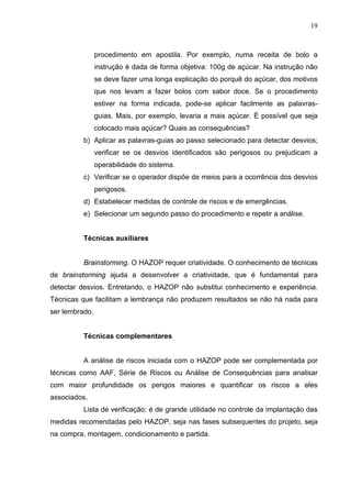 19



                procedimento em apostila. Por exemplo, numa receita de bolo a
                instrução é dada de forma objetiva: 100g de açúcar. Na instrução não
                se deve fazer uma longa explicação do porquê do açúcar, dos motivos
                que nos levam a fazer bolos com sabor doce. Se o procedimento
                estiver na forma indicada, pode-se aplicar facilmente as palavras-
                guias. Mais, por exemplo, levaria a mais açúcar. É possível que seja
                colocado mais açúcar? Quais as consequências?
          b) Aplicar as palavras-guias ao passo selecionado para detectar desvios;
                verificar se os desvios identificados são perigosos ou prejudicam a
                operabilidade do sistema.
          c) Verificar se o operador dispõe de meios para a ocorrência dos desvios
                perigosos.
          d) Estabelecer medidas de controle de riscos e de emergências.
          e) Selecionar um segundo passo do procedimento e repetir a análise.


          Técnicas auxiliares


          Brainstorming. O HAZOP requer criatividade. O conhecimento de técnicas
de brainstorming ajuda a desenvolver a criatividade, que é fundamental para
detectar desvios. Entretando, o HAZOP não substitui conhecimento e experiência.
Técnicas que facilitam a lembrança não produzem resultados se não há nada para
ser lembrado.


          Técnicas complementares


          A análise de riscos iniciada com o HAZOP pode ser complementada por
técnicas como AAF, Série de Riscos ou Análise de Consequências para analisar
com maior profundidade os perigos maiores e quantificar os riscos a eles
associados.
          Lista de verificação: é de grande utilidade no controle da implantação das
medidas recomendadas pelo HAZOP, seja nas fases subsequentes do projeto, seja
na compra, montagem, condicionamento e partida.
 