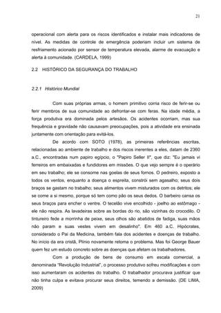 21



operacional com alerta para os riscos identificados e instalar mais indicadores de
nível. As medidas de controle de emergência poderiam incluir um sistema de
resfriamento acionado por sensor de temperatura elevada, alarme de evacuação e
alerta à comunidade. (CARDELA, 1999)

2.2   HISTÓRICO DA SEGURANÇA DO TRABALHO



2.2.1 Histórico Mundial


          Com suas próprias armas, o homem primitivo corria risco de ferir-se ou
ferir membros de sua comunidade ao defrontar-se com feras. Na idade média, a
força produtiva era dominada pelos artesãos. Os acidentes ocorriam, mas sua
frequência e gravidade não causavam preocupações, pois a atividade era ensinada
juntamente com orientação para evitá-los.
          De acordo com SOTO (1978), as primeiras referências escritas,
relacionadas ao ambiente de trabalho e dos riscos inerentes a eles, datam de 2360
a.C., encontradas num papiro egípcio, o "Papiro Seller II", que diz: "Eu jamais vi
ferreiros em embaixadas e fundidores em missões. O que vejo sempre é o operário
em seu trabalho; ele se consome nas goelas de seus fornos. O pedreiro, exposto a
todos os ventos, enquanto a doença o espreita, constrói sem agasalho; seus dois
braços se gastam no trabalho; seus alimentos vivem misturados com os detritos; ele
se come a si mesmo, porque só tem como pão os seus dedos. O barbeiro cansa os
seus braços para encher o ventre. O tecelão vive encolhido - joelho ao estômago -
ele não respira. As lavadeiras sobre as bordas do rio, são vizinhas do crocodilo. O
tintureiro fede a morrinha de peixe, seus olhos são abatidos de fadiga, suas mãos
não param e suas vestes vivem em desalinho". Em 460 a.C. Hipócrates,
considerado o Pai da Medicina, também fala dos acidentes e doenças de trabalho.
No início da era cristã, Plínio novamente retoma o problema. Mas foi George Bauer
quem fez um estudo concreto sobre as doenças que afetam os trabalhadores.
          Com a produção de bens de consumo em escala comercial, a
denominada “Revolução Industrial”, o processo produtivo sofreu modificações e com
isso aumentaram os acidentes do trabalho. O trabalhador procurava justificar que
não tinha culpa e evitava procurar seus direitos, temendo a demissão. (DE LIMA,
2009)
 