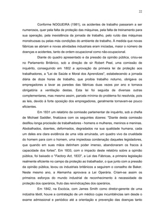 22



              Conforme NOGUEIRA (1981), os acidentes de trabalho passaram a ser
numerosos, quer pela falta de proteção das máquinas, pela falta de treinamento para
sua operação, pela inexistência da jornada de trabalho, pelo ruído das máquinas
monstruosas ou pelas más condições do ambiente de trabalho. À medida que novas
fábricas se abriam e novas atividades industriais eram iniciadas, maior o número de
doenças e acidentes, tanto de ordem ocupacional como não-ocupacional.
              Diante do quadro apresentado e da pressão da opinião pública, criou-se
no Parlamento Britânico, sob a direção de sir Robert Peel, uma comissão de
inquérito, conseguindo em 1802 a aprovação da primeira lei de proteção aos
trabalhadores, a "Lei de Saúde e Moral dos Aprendizes", estabelecendo a jornada
diária de doze horas de trabalho, que proibia trabalho noturno, obrigava os
empregadores a lavar as paredes das fábricas duas vezes por ano e tornava
obrigatória a ventilação destas. Esta lei foi seguida de diversas outras
complementares, mas mesmo assim, parcela mínima do problema foi resolvida, pois
as leis, devido à forte oposição dos empregadores, geralmente tornavam-se pouco
eficientes.
              Em 1831 um relatório da comissão parlamentar de inquérito, sob a chefia
de Michael Saddler, finalizava com os seguintes dizeres: "Diante desta comissão
desfilou longa procissão de trabalhadores - homens e mulheres, meninos e meninas.
Abobalhados, doentes, deformados, degradados na sua qualidade humana, cada
um deles era clara evidência de uma vida arruinada, um quadro vivo da crueldade
do homem para com o homem, uma impiedosa condenação daqueles legisladores,
que quando em suas mãos detinham poder imenso, abandonaram os fracos à
capacidade dos fortes". Em 1833, com o impacto deste relatório sobre a opinião
pública, foi baixado o "Factory Act, 1833", a Lei das Fábricas, a primeira legislação
realmente eficiente no campo da proteção ao trabalhador, o que junto com a pressão
da opinião pública, levou os industriais britânicos a seguirem o conselho de Baker.
Neste mesmo ano, a Alemanha aprovava a Lei Operária. Criam-se assim os
primeiros esforços do mundo industrial de reconhecimento à necessidade de
proteção dos operários, fruto das reivindicações dos operários.
              Em 1842, na Escócia, com James Smith como diretor-gerente de uma
indústria têxtil, houve a contratação de um médico cujas incumbências iam desde o
exame admissional e periódico até a orientação e prevenção das doenças tanto
 