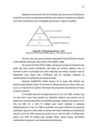 24



          Naquela mesma época, Heinrich introduziu pela primeira vez a filosofia de
acidentes com danos à propriedade (acidentes sem lesão) em relação aos acidentes
com lesão incapacitante. Sua investigação apresentou o seguinte resultado:




                       Figura 02 – Pirâmide de Heinrich - 1931
              Fonte: DE CICCO, FANTAZZINI (1988), p. 4, Pirâmide de Heinrich


          Isto quer dizer que para uma lesão incapacitante havia 29 lesões menores
e 300 acidentes sem lesão. (DE CICCO, FANTAZZINI, 1988)
          De acordo com DE CICCO (1984), esta grande parcela de acidentes sem
lesão não vinha sendo considerada, até então, em nenhum aspecto, nem no
financeiro e nem no que tange aos riscos potenciais que implica à saúde e vida do
trabalhador caso algum fator contribuinte (ato ou condição insegura) os
transformassem em acidentes com perigo de lesão.
          Segundo ALBERTON (1996), Apesar de já haver sido alertado por
Heinrich duas décadas antes, foi somente na década de 50 que tomou forma nos
E.U.A. um movimento de grande valorização dos programas de prevenção de riscos
de danos materiais.
          O Conselho Nacional de Segurança dos E.U.A., em 1965, concluiu que
em dois anos o país havia perdido em acidentes materiais uma parcela que se
igualava ao montante de perdas em acidentes pessoais, chegando as perdas a uma
cifra de US$ 7,2 e US$ 7,1 bilhões para danos materiais e pessoais
respectivamente. E mais, em 1965 os acidentes com danos materiais nas empresas
superavam, quase em duas vezes, as perdas com danos materiais em acidentes de
trânsito no ano de 1964, ficando as perdas em um valor de US$ 1,5 bilhões para
estes e de US$ 2,8 bilhões para aqueles. Nesta mesma época, estimativas
semelhantes começaram a ser realizadas pelas empresas.
 