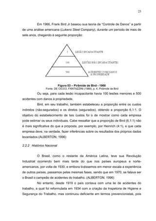 25



          Em 1966, Frank Bird Jr baseou sua teoria de “Controle de Danos” a partir
de uma análise americana (Lukens Steel Company), durante um período de mais de
sete anos, chegando à seguinte proporção:




                           Figura 03 – Pirâmide de Bird - 1966
                Fonte: DE CICCO, FANTAZZINI (1988), p. 4, Pirâmide de Bird
          Ou seja, para cada lesão incapacitante havia 100 lesões menores e 500
acidentes com danos à propriedade.
          Bird, em seu trabalho, também estabeleceu a proporção entre os custos
indiretos (não-segurados) e os diretos (segurados), obtendo a proporção 6,1:1. O
objetivo do estabelecimento de tais custos foi o de mostrar como cada empresa
pode estimar os seus individuais. Cabe ressaltar que a proporção de Bird (6,1:1) não
é mais significativa do que a proposta, por exemplo, por Heinrich (4:1), e que cada
empresa deve, na verdade, fazer inferências sobre os resultados dos próprios dados
levantados.(ALBERTON, 1996)

2.2.2 Histórico Nacional


          O Brasil, como o restante da América Latina, teve sua Revolução
Industrial ocorrendo bem mais tarde do que nos países europeus e norte-
americanos, por volta de 1930, e embora tivéssemos em menor escala a experiência
de outros países, passamos pelas mesmas fases, sendo que em 1970, se falava ser
o Brasil o campeão de acidentes do trabalho. (ALBERTON, 1996)
          No entanto, desde 1919 o país contava com uma lei de acidentes do
trabalho, a qual foi reformulada em 1934 com a criação da Inspetoria de Higiene e
Segurança do Trabalho, mas continuou deficiente em termos prevencionistas, pois
 