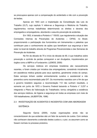 26



se preocupava apenas com a compensação do acidentado e não com a prevenção
de lesões.
             Apenas em 1943 com a implantação da Consolidação das Leis do
Trabalho (CLT), cujo capítulo V refere-se a Segurança e Medicina do Trabalho,
regulamentou normas trabalhistas determinando os direitos e deveres dos
empregados e empregadores, abordando o assunto prevenção de acidentes.
             Em 1953, é baixada a Portaria n.º 155/53, que regulamenta a atuação das
Comissões      Internas    de   Prevenções    de   Acidentes   –   CIPAS,    no   Brasil,
proporcionando a participação dos funcionários em treinamentos e palestras que
contribuam para o conhecimento de ações que beneficiem sua segurança e bem
estar no local de trabalho através de Programas Prevencionistas e das Semanas de
Prevenção de Acidentes.
             No fim da década de 70 e início da década de 80, é que trabalhos sobre
prevenção e controle de perdas começaram a ser divulgados, impulsionados por
órgãos como a ABPA e a Fundacentro. (LEMOS, 2009)
             Os serviços médicos em empresas brasileiras são razoavelmente
recentes, e foram criados por iniciativa dos empregadores, consistindo inicialmente
em assistência médica gratuita para seus operários, geralmente vindos do campo.
Estes serviços tinham caráter eminentemente curativo e assistencial e não
preventivo como recomendado pela OIT. Os movimentos nascidos com o fim de que
o governo brasileiro seguisse a recomendação 112 não surtiram resultado, e
somente em junho de 1972 o Governo Federal baixando a Portaria n° 3.237 e
integrando o Plano de Valorização do Trabalhador, tornou obrigatória a existência
dos serviços médicos, de higiene e segurança em todas as empresas com mais de
100 trabalhadores. (ALBERTON, 1996)

2.3   INVESTIGAÇÃO DE ACIDENTES E INCIDENTES COM UMA ABORDAGEM

      SISTÊMICA


             Segundo      Garcia   (2009),   muitas   organizações   ainda    não     se
conscientizaram de que acidentes são um fator de aumento de custos. Com certeza
não conhecem claramente a extensão destes custos e, o pior, os assumem como se
fossem normais no processo produtivo.
 