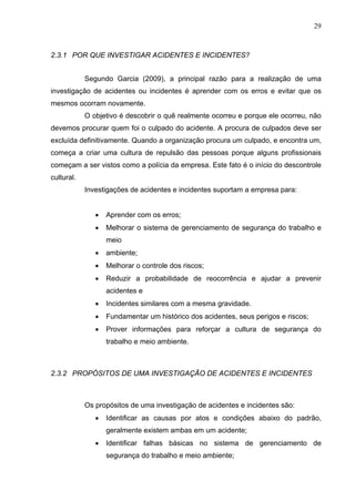 29



2.3.1 POR QUE INVESTIGAR ACIDENTES E INCIDENTES?


            Segundo Garcia (2009), a principal razão para a realização de uma
investigação de acidentes ou incidentes é aprender com os erros e evitar que os
mesmos ocorram novamente.
            O objetivo é descobrir o quê realmente ocorreu e porque ele ocorreu, não
devemos procurar quem foi o culpado do acidente. A procura de culpados deve ser
excluída definitivamente. Quando a organização procura um culpado, e encontra um,
começa a criar uma cultura de repulsão das pessoas porque alguns profissionais
começam a ser vistos como a polícia da empresa. Este fato é o início do descontrole
cultural.
            Investigações de acidentes e incidentes suportam a empresa para:


               •   Aprender com os erros;
               •   Melhorar o sistema de gerenciamento de segurança do trabalho e
                   meio
               •   ambiente;
               •   Melhorar o controle dos riscos;
               •   Reduzir a probabilidade de reocorrência e ajudar a prevenir
                   acidentes e
               •   Incidentes similares com a mesma gravidade.
               •   Fundamentar um histórico dos acidentes, seus perigos e riscos;
               •   Prover informações para reforçar a cultura de segurança do
                   trabalho e meio ambiente.



2.3.2 PROPÓSITOS DE UMA INVESTIGAÇÃO DE ACIDENTES E INCIDENTES



            Os propósitos de uma investigação de acidentes e incidentes são:
               •   Identificar as causas por atos e condições abaixo do padrão,
                   geralmente existem ambas em um acidente;
               •   Identificar falhas básicas no sistema de gerenciamento de
                   segurança do trabalho e meio ambiente;
 