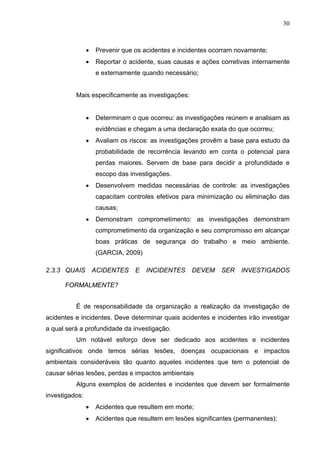 30



                •   Prevenir que os acidentes e incidentes ocorram novamente;
                •   Reportar o acidente, suas causas e ações corretivas internamente
                    e externamente quando necessário;


          Mais especificamente as investigações:


                •   Determinam o que ocorreu: as investigações reúnem e analisam as
                    evidências e chegam a uma declaração exata do que ocorreu;
                •   Avaliam os riscos: as investigações provêm a base para estudo da
                    probabilidade de recorrência levando em conta o potencial para
                    perdas maiores. Servem de base para decidir a profundidade e
                    escopo das investigações.
                •   Desenvolvem medidas necessárias de controle: as investigações
                    capacitam controles efetivos para minimização ou eliminação das
                    causas;
                •   Demonstram comprometimento: as investigações demonstram
                    comprometimento da organização e seu compromisso em alcançar
                    boas práticas de segurança do trabalho e meio ambiente.
                    (GARCIA, 2009)

2.3.3 QUAIS         ACIDENTES    E   INCIDENTES     DEVEM     SER   INVESTIGADOS

      FORMALMENTE?


          É de responsabilidade da organização a realização da investigação de
acidentes e incidentes. Deve determinar quais acidentes e incidentes irão investigar
a qual será a profundidade da investigação.
          Um notável esforço deve ser dedicado aos acidentes e incidentes
significativos onde temos sérias lesões, doenças ocupacionais e impactos
ambientais consideráveis tão quanto aqueles incidentes que tem o potencial de
causar sérias lesões, perdas e impactos ambientais
          Alguns exemplos de acidentes e incidentes que devem ser formalmente
investigados:
                •   Acidentes que resultem em morte;
                •   Acidentes que resultem em lesões significantes (permanentes);
 