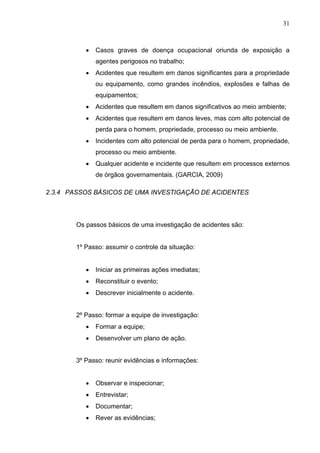 31



          •   Casos graves de doença ocupacional oriunda de exposição a
              agentes perigosos no trabalho;
          •   Acidentes que resultem em danos significantes para a propriedade
              ou equipamento, como grandes incêndios, explosões e falhas de
              equipamentos;
          •   Acidentes que resultem em danos significativos ao meio ambiente;
          •   Acidentes que resultem em danos leves, mas com alto potencial de
              perda para o homem, propriedade, processo ou meio ambiente.
          •   Incidentes com alto potencial de perda para o homem, propriedade,
              processo ou meio ambiente.
          •   Qualquer acidente e incidente que resultem em processos externos
              de órgãos governamentais. (GARCIA, 2009)

2.3.4 PASSOS BÁSICOS DE UMA INVESTIGAÇÃO DE ACIDENTES




       Os passos básicos de uma investigação de acidentes são:


       1º Passo: assumir o controle da situação:


          •   Iniciar as primeiras ações imediatas;
          •   Reconstituir o evento;
          •   Descrever inicialmente o acidente.


       2º Passo: formar a equipe de investigação:
          •   Formar a equipe;
          •   Desenvolver um plano de ação.


       3º Passo: reunir evidências e informações:


          •   Observar e inspecionar;
          •   Entrevistar;
          •   Documentar;
          •   Rever as evidências;
 