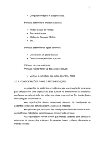 32



              •     Comparar condições x especificações.


          4º Passo: determinar e analisar as causas;


              •     Modelo Causal de Perdas;
              •     Árvore de Causas;
              •     Modelo de Causas e Efeitos;
              •     Etc...


          5º Passo: determinar as ações corretivas:


              •     Desenvolver um plano de ação;
              •     Determinar responsáveis e prazos.


          6º Passo: reportar o acidente;
          7º Passo: realizar follow up das ações corretivas:


              •     Verificar a efetividade das ações. (GARCIA, 2009)

2.3.5 CONSIDERAÇÕES FINAIS E RECOMENDAÇÕES


          Investigações de acidentes e incidentes são uma importante ferramenta
para utilização em uma organização. Elas auxiliam no entendimento da seqüência
dos fatos e na determinação das ações corretivas e preventivas. Em função destas
considerações recomenda-se:
          • As organizações devem desenvolver sistemas de investigação de
acidentes e incidentes compatível com seus riscos e impactos;
          • As pessoas que participam das investigações devem ter conhecimento,
competência e habilidades específicas para conduzir esta atividade;
          • As organizações devem definir qual método utilizarão para conduzir e
determinar as causas dos acidentes. As pessoas devem conhecer claramente o
método utilizado;
 