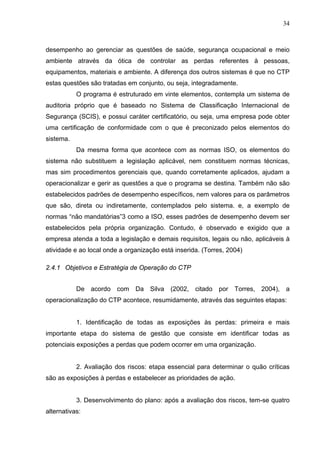34



desempenho ao gerenciar as questões de saúde, segurança ocupacional e meio
ambiente através da ótica de controlar as perdas referentes à pessoas,
equipamentos, materiais e ambiente. A diferença dos outros sistemas é que no CTP
estas questões são tratadas em conjunto, ou seja, integradamente.
           O programa é estruturado em vinte elementos, contempla um sistema de
auditoria próprio que é baseado no Sistema de Classificação Internacional de
Segurança (SCIS), e possui caráter certificatório, ou seja, uma empresa pode obter
uma certificação de conformidade com o que é preconizado pelos elementos do
sistema.
           Da mesma forma que acontece com as normas ISO, os elementos do
sistema não substituem a legislação aplicável, nem constituem normas técnicas,
mas sim procedimentos gerenciais que, quando corretamente aplicados, ajudam a
operacionalizar e gerir as questões a que o programa se destina. Também não são
estabelecidos padrões de desempenho específicos, nem valores para os parâmetros
que são, direta ou indiretamente, contemplados pelo sistema. e, a exemplo de
normas “não mandatórias”3 como a ISO, esses padrões de desempenho devem ser
estabelecidos pela própria organização. Contudo, é observado e exigido que a
empresa atenda a toda a legislação e demais requisitos, legais ou não, aplicáveis à
atividade e ao local onde a organização está inserida. (Torres, 2004)

2.4.1 Objetivos e Estratégia de Operação do CTP


           De acordo com Da Silva (2002, citado por Torres, 2004), a
operacionalização do CTP acontece, resumidamente, através das seguintes etapas:


           1. Identificação de todas as exposições às perdas: primeira e mais
importante etapa do sistema de gestão que consiste em identificar todas as
potenciais exposições a perdas que podem ocorrer em uma organização.


           2. Avaliação dos riscos: etapa essencial para determinar o quão críticas
são as exposições à perdas e estabelecer as prioridades de ação.


           3. Desenvolvimento do plano: após a avaliação dos riscos, tem-se quatro
alternativas:
 