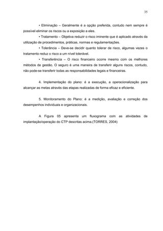 35



          • Eliminação – Geralmente é a opção preferida, contudo nem sempre é
possível eliminar os riscos ou a exposição a eles.
          • Tratamento – Objetiva reduzir o risco iminente que é aplicado através da
utilização de procedimentos, práticas, normas e regulamentações.
          • Tolerância – Deve-se decidir quanto tolerar de risco, algumas vezes o
tratamento reduz o risco a um nível tolerável.
          • Transferência – O risco financeiro ocorre mesmo com os melhores
métodos de gestão. O seguro é uma maneira de transferir alguns riscos, contudo,
não pode-se transferir todas as responsabilidades legais e financeiras.


          4. Implementação do plano: é a execução, a operacionalização para
alcançar as metas através das etapas realizadas de forma eficaz e eficiente.


          5. Monitoramento do Plano: é a medição, avaliação e correção dos
desempenhos individuais e organizacionais.


          A   Figura   05   apresenta   um       fluxograma   com   as   atividades   de
implantação/operação do CTP descritas acima.(TORRES, 2004)
 