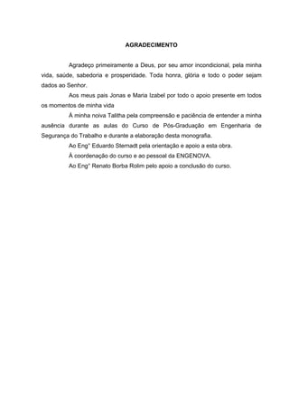 AGRADECIMENTO


         Agradeço primeiramente a Deus, por seu amor incondicional, pela minha
vida, saúde, sabedoria e prosperidade. Toda honra, glória e todo o poder sejam
dados ao Senhor.
         Aos meus pais Jonas e Maria Izabel por todo o apoio presente em todos
os momentos de minha vida
         À minha noiva Talitha pela compreensão e paciência de entender a minha
ausência durante as aulas do Curso de Pós-Graduação em Engenharia de
Segurança do Trabalho e durante a elaboração desta monografia.
         Ao Eng° Eduardo Sternadt pela orientação e apoio a esta obra.
         À coordenação do curso e ao pessoal da ENGENOVA.
         Ao Eng° Renato Borba Rolim pelo apoio a conclusão do curso.
 