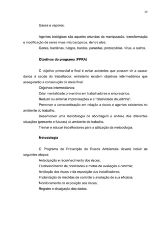 39



          Gases e vapores.


          Agentes biológicos são aqueles oriundos da manipulação, transformação
e modificação de seres vivos microscópicos, dentre eles:
          Genes, bactérias, fungos, bacilos, parasitas, protozoários, vírus, e outros.


          Objetivos do programa (PPRA)


          O objetivo primordial e final é evitar acidentes que possam vir a causar
danos à saúde do trabalhador, entretanto existem objetivos intermediários que
assegurarão a consecução da meta final.
          Objetivos intermediários:
          Criar mentalidade preventiva em trabalhadores e empresários.
          Reduzir ou eliminar improvisações e a "criatividade do jeitinho".
          Promover a conscientização em relação a riscos e agentes existentes no
ambiente do trabalho.
          Desenvolver uma metodologia de abordagem e análise das diferentes
situações (presente e futuras) do ambiente do trabalho.
          Treinar e educar trabalhadores para a utilização da metodologia.


          Metodologia


          O Programa de Prevenção de Riscos Ambientais deverá incluir as
seguintes etapas:
          Antecipação e reconhecimento dos riscos;
          Estabelecimento de prioridades e metas de avaliação e controle;
          Avaliação dos riscos e da exposição dos trabalhadores;
          Implantação de medidas de controle e avaliação de sua eficácia;
          Monitoramento da exposição aos riscos;
          Registro e divulgação dos dados.
 