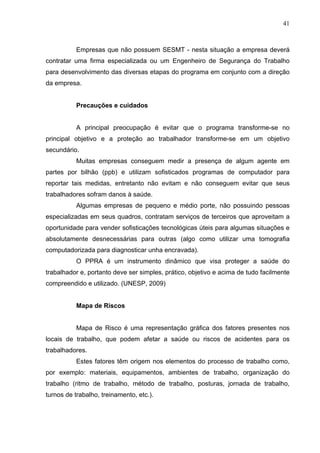 41



           Empresas que não possuem SESMT - nesta situação a empresa deverá
contratar uma firma especializada ou um Engenheiro de Segurança do Trabalho
para desenvolvimento das diversas etapas do programa em conjunto com a direção
da empresa.


           Precauções e cuidados


           A principal preocupação é evitar que o programa transforme-se no
principal objetivo e a proteção ao trabalhador transforme-se em um objetivo
secundário.
           Muitas empresas conseguem medir a presença de algum agente em
partes por bilhão (ppb) e utilizam sofisticados programas de computador para
reportar tais medidas, entretanto não evitam e não conseguem evitar que seus
trabalhadores sofram danos à saúde.
           Algumas empresas de pequeno e médio porte, não possuindo pessoas
especializadas em seus quadros, contratam serviços de terceiros que aproveitam a
oportunidade para vender sofisticações tecnológicas úteis para algumas situações e
absolutamente desnecessárias para outras (algo como utilizar uma tomografia
computadorizada para diagnosticar unha encravada).
           O PPRA é um instrumento dinâmico que visa proteger a saúde do
trabalhador e, portanto deve ser simples, prático, objetivo e acima de tudo facilmente
compreendido e utilizado. (UNESP, 2009)


           Mapa de Riscos


           Mapa de Risco é uma representação gráfica dos fatores presentes nos
locais de trabalho, que podem afetar a saúde ou riscos de acidentes para os
trabalhadores.
           Estes fatores têm origem nos elementos do processo de trabalho como,
por exemplo: materiais, equipamentos, ambientes de trabalho, organização do
trabalho (ritmo de trabalho, método de trabalho, posturas, jornada de trabalho,
turnos de trabalho, treinamento, etc.).
 
