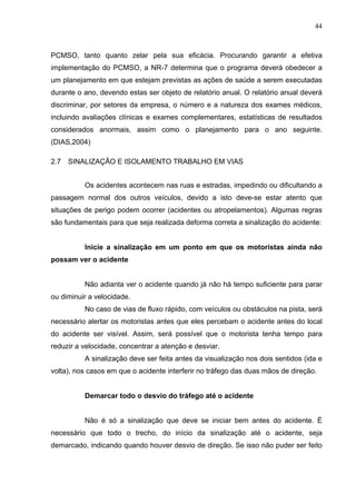 44



PCMSO, tanto quanto zelar pela sua eficácia. Procurando garantir a efetiva
implementação do PCMSO, a NR-7 determina que o programa deverá obedecer a
um planejamento em que estejam previstas as ações de saúde a serem executadas
durante o ano, devendo estas ser objeto de relatório anual. O relatório anual deverá
discriminar, por setores da empresa, o número e a natureza dos exames médicos,
incluindo avaliações clínicas e exames complementares, estatísticas de resultados
considerados anormais, assim como o planejamento para o ano seguinte.
(DIAS,2004)

2.7   SINALIZAÇÃO E ISOLAMENTO TRABALHO EM VIAS


          Os acidentes acontecem nas ruas e estradas, impedindo ou dificultando a
passagem normal dos outros veículos, devido a isto deve-se estar atento que
situações de perigo podem ocorrer (acidentes ou atropelamentos). Algumas regras
são fundamentais para que seja realizada deforma correta a sinalização do acidente:


          Inicie a sinalização em um ponto em que os motoristas ainda não
possam ver o acidente


          Não adianta ver o acidente quando já não há tempo suficiente para parar
ou diminuir a velocidade.
          No caso de vias de fluxo rápido, com veículos ou obstáculos na pista, será
necessário alertar os motoristas antes que eles percebam o acidente antes do local
do acidente ser visível. Assim, será possível que o motorista tenha tempo para
reduzir a velocidade, concentrar a atenção e desviar.
          A sinalização deve ser feita antes da visualização nos dois sentidos (ida e
volta), nos casos em que o acidente interferir no tráfego das duas mãos de direção.


          Demarcar todo o desvio do tráfego até o acidente


          Não é só a sinalização que deve se iniciar bem antes do acidente. É
necessário que todo o trecho, do início da sinalização até o acidente, seja
demarcado, indicando quando houver desvio de direção. Se isso não puder ser feito
 