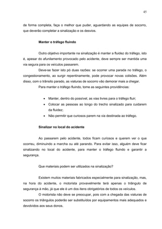 45



de forma completa, faça o melhor que puder, aguardando as equipes de socorro,
que deverão completar a sinalização e os desvios.


          Manter o tráfego fluindo


          Outro objetivo importante na sinalização é manter a fluidez do tráfego, isto
é, apesar do afunilamento provocado pelo acidente, deve sempre ser mantida uma
via segura para os veículos passarem.
          Deve-se fazer isto pó duas razões: se ocorrer uma parada no tráfego, o
congestionamento, ao surgir repentinamente, pode provocar novas colisões. Além
disso, com o trânsito parado, as viaturas de socorro vão demorar mais a chegar.
          Para manter o tráfego fluindo, tome as seguintes providências:


             •   Manter, dentro do possível, as vias livres para o tráfego fluir;
             •   Colocar as pessoas ao longo do trecho sinalizado para cuidarem
                 da fluidez;
             •   Não permitir que curiosos parem na via destinada ao tráfego.


          Sinalizar no local do acidente


          Ao passarem pelo acidente, todos ficam curiosos e querem ver o que
ocorreu, diminuindo a marcha ou até parando. Para evitar isso, alguém deve ficar
sinalizando no local do acidente, para manter o tráfego fluindo e garantir a
segurança.


          Que materiais podem ser utilizados na sinalização?


          Existem muitos materiais fabricados especialmente para sinalização, mas,
na hora do acidente, o motorista provavelmente terá apenas o triângulo de
segurança à mão, já que ele é um dos itens obrigatórios de todos os veículos.
          O motorista não deve se preocupar, pois com a chegada das viaturas de
socorro os triângulos poderão ser substituídos por equipamentos mais adequados e
devolvidos aos seus donos.
 