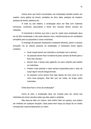 46



              Outros itens que forem encontrados nas imediações também podem ser
usados, como galhos de árvore, cavaletes de obra, latas, pedaços de madeira,
pedaços de tecido, plásticos etc.
              À noite ou sob neblina, a sinalização deve ser feita com materiais
luminosos. Lanternas, pisca-alerta e faróis dos veículos devem sempre ser
utilizados.
              O importante é lembrar que tudo o que for usado para sinalização deve
ser de fácil visualização e não pode oferecer risco, transformando-se em verdadeira
armadilha para os passantes e outros motoristas.
              O emprego de pessoas sinalizando é bastante eficiente, porém é sempre
arriscado. Ao se colocar pessoas na sinalização, é necessário tomar alguns
cuidados:
                 •   Suas roupas devem ser coloridas e contrastar com o terreno;
                 •   As pessoas devem ficar na lateral da pista, sempre de frente para o
                     fluxo dos veículos;
                 •   Devem ficar o tempo todo agitando um pano colorido para alertar
                     os motoristas;
                 •   Prestar muita atenção e estar sempre preparadas para o caso de
                     surgir algum veículo desgovernado;
                 •   As pessoas nunca devem ficar logo depois de uma curva ou em
                     outro local perigoso. Elas têm que ser vistas, de longe, pelos
                     motoristas.


              Onde deve ficar o início da sinalização?


              Como já visto, a sinalização deve ser iniciada para ser visível aos
motoristas de outros veículos antes que eles vejam o acidente.
              Não deve-se falar em metros, será melhor falar em passos, que podem
ser medidos em qualquer situação. Cada passo bem longo (ou largo) de um adulto
corresponde a aproximadamente um metro.
 