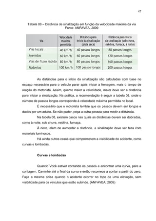47



   Tabela 08 – Distância de sinalização em função da velocidade máxima da via
                             Fonte: ANFAVEA, 2009




          As distâncias para o início da sinalização são calculadas com base no
espaço necessário para o veículo parar após iniciar a frenagem, mais o tempo de
reação do motorista. Assim, quanto maior a velocidade, maior deve ser a distância
para iniciar a sinalização. Na prática, a recomendação é seguir a tabela 08, onde o
número de passos longos corresponde à velocidade máxima permitida no local.
          É necessário que o motorista lembre que os passos devem ser longos e
dados por um adulto. Se não puder, peça a outra pessoa para medir a distância.
          Na tabela 08, existem casos nas quais as distâncias devem ser dobradas,
como à noite, sob chuva, neblina, fumaça.
          À noite, além de aumentar a distância, a sinalização deve ser feita com
materiais luminosos.
          Há ainda outros casos que comprometem a visibilidade do acidente, como
curvas e lombadas.


          Curvas e lombadas


          Quando Você estiver contando os passos e encontrar uma curva, pare a
contagem. Caminhe até o final da curva e então recomece a contar a partir do zero.
Faça a mesma coisa quando o acidente ocorrer no topo de uma elevação, sem
visibilidade para os veículos que estão subindo. (ANFAVEA, 2009)
 