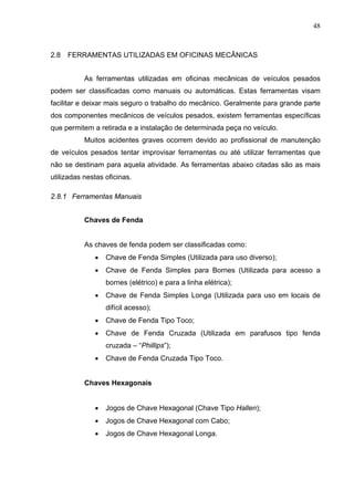 48



2.8   FERRAMENTAS UTILIZADAS EM OFICINAS MECÂNICAS


           As ferramentas utilizadas em oficinas mecânicas de veículos pesados
podem ser classificadas como manuais ou automáticas. Estas ferramentas visam
facilitar e deixar mais seguro o trabalho do mecânico. Geralmente para grande parte
dos componentes mecânicos de veículos pesados, existem ferramentas específicas
que permitem a retirada e a instalação de determinada peça no veículo.
           Muitos acidentes graves ocorrem devido ao profissional de manutenção
de veículos pesados tentar improvisar ferramentas ou até utilizar ferramentas que
não se destinam para aquela atividade. As ferramentas abaixo citadas são as mais
utilizadas nestas oficinas.

2.8.1 Ferramentas Manuais


           Chaves de Fenda


           As chaves de fenda podem ser classificadas como:
              •   Chave de Fenda Simples (Utilizada para uso diverso);
              •   Chave de Fenda Simples para Bornes (Utilizada para acesso a
                  bornes (elétrico) e para a linha elétrica);
              •   Chave de Fenda Simples Longa (Utilizada para uso em locais de
                  difícil acesso);
              •   Chave de Fenda Tipo Toco;
              •   Chave de Fenda Cruzada (Utilizada em parafusos tipo fenda
                  cruzada – “Phillips”);
              •   Chave de Fenda Cruzada Tipo Toco.


           Chaves Hexagonais


              •   Jogos de Chave Hexagonal (Chave Tipo Hallen);
              •   Jogos de Chave Hexagonal com Cabo;
              •   Jogos de Chave Hexagonal Longa.
 