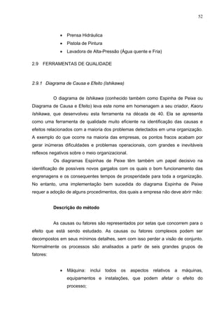 52



              •   Prensa Hidráulica
              •   Pistola de Pintura
              •   Lavadora de Alta-Pressão (Água quente e Fria)

2.9   FERRAMENTAS DE QUALIDADE



2.9.1 Diagrama de Causa e Efeito (Ishikawa)


           O diagrama de Ishikawa (conhecido também como Espinha de Peixe ou
Diagrama de Causa e Efeito) leva este nome em homenagem a seu criador, Kaoru
Ishikawa, que desenvolveu esta ferramenta na década de 40. Ela se apresenta
como uma ferramenta de qualidade muito eficiente na identificação das causas e
efeitos relacionados com a maioria dos problemas detectados em uma organização.
A exemplo do que ocorre na maioria das empresas, os pontos fracos acabam por
gerar inúmeras dificuldades e problemas operacionais, com grandes e inevitáveis
reflexos negativos sobre o meio organizacional.
           Os diagramas Espinhas de Peixe têm também um papel decisivo na
identificação de possíveis novos gargalos com os quais o bom funcionamento das
engrenagens e os consequentes tempos de prosperidade para toda a organização.
No entanto, uma implementação bem sucedida do diagrama Espinha de Peixe
requer a adoção de alguns procedimentos, dos quais a empresa não deve abrir mão:


           Descrição do método


           As causas ou fatores são representados por setas que concorrem para o
efeito que está sendo estudado. As causas ou fatores complexos podem ser
decompostos em seus mínimos detalhes, sem com isso perder a visão de conjunto.
Normalmente os processos são analisados a partir de seis grandes grupos de
fatores:


              •   Máquina:    inclui   todos   os   aspectos   relativos   a   máquinas,
                  equipamentos e instalações, que podem afetar o efeito do
                  processo;
 