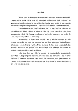vii



                                      RESUMO


          Quase 90% do transporte brasileiro está baseado no modal rodoviário.
Grande parte desta malha está em condições inadequadas para circulação de
veículos de grande porte, como caminhões. Isto implica altos custos de manutenção
destes veículos para transportadoras e profissionais liberais da área de transportes.
          Considerando a alta concorrência do setor, a saturação do mercado de
transportadoras com consequente queda do preço do frete e o aumento dos custos
operacionais, não é viável aos proprietários de caminhões incorrerem em custos de
veículos parados por falta de manutenção.
          Desta forma, os serviços de manutenção de veículos pesados têm tido
grande demanda por parte do mercado de serviços altamente especializados,
eficientes e principalmente, rápidos. Neste contexto, destaca-se a necessidade das
oficinas mecânicas de prover seus funcionários com padrões adequados de
segurança no exercício de suas atividades.
          Esta obra tem por objetivo atender tal necessidade, apresentando
subsídios de segurança do trabalho para empresas de manutenção de veículos
pesados. A partir do estudo de uma oficina de caminhões, são apresentados os
passos e medidas necessários à implantação de um consistente plano de segurança
em empresas deste ramo.
 
