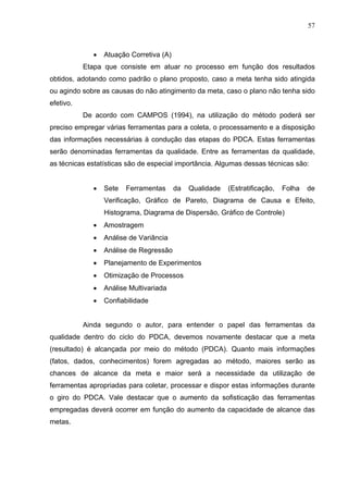 57



             •   Atuação Corretiva (A)
           Etapa que consiste em atuar no processo em função dos resultados
obtidos, adotando como padrão o plano proposto, caso a meta tenha sido atingida
ou agindo sobre as causas do não atingimento da meta, caso o plano não tenha sido
efetivo.
           De acordo com CAMPOS (1994), na utilização do método poderá ser
preciso empregar várias ferramentas para a coleta, o processamento e a disposição
das informações necessárias à condução das etapas do PDCA. Estas ferramentas
serão denominadas ferramentas da qualidade. Entre as ferramentas da qualidade,
as técnicas estatísticas são de especial importância. Algumas dessas técnicas são:


             •   Sete   Ferramentas      da   Qualidade   (Estratificação,   Folha   de
                 Verificação, Gráfico de Pareto, Diagrama de Causa e Efeito,
                 Histograma, Diagrama de Dispersão, Gráfico de Controle)
             •   Amostragem
             •   Análise de Variância
             •   Análise de Regressão
             •   Planejamento de Experimentos
             •   Otimização de Processos
             •   Análise Multivariada
             •   Confiabilidade


           Ainda segundo o autor, para entender o papel das ferramentas da
qualidade dentro do ciclo do PDCA, devemos novamente destacar que a meta
(resultado) é alcançada por meio do método (PDCA). Quanto mais informações
(fatos, dados, conhecimentos) forem agregadas ao método, maiores serão as
chances de alcance da meta e maior será a necessidade da utilização de
ferramentas apropriadas para coletar, processar e dispor estas informações durante
o giro do PDCA. Vale destacar que o aumento da sofisticação das ferramentas
empregadas deverá ocorrer em função do aumento da capacidade de alcance das
metas.
 