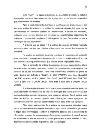 59



            Meta “Ruim” – É aquela proveniente de anomalias crônicas. O trabalho
que objetiva o alcance das metas ruins não agrega valor, já que apenas corrige algo
que anteriormente foi mal feito.
            Após o estabelecimento da meta e a identificação do problema, deve ser
feita uma análise do fenômeno ou análise do problema (observação), para que as
características do problema possam ser reconhecidas. A análise do fenômeno,
realizada sobre os fins, consiste em investigar as características específicas do
problema, com uma visão ampla e sob vários pontos de vista. Esta análise permite a
localização do foco do problema.
            A próxima fase da etapa P é a análise do processo (análise), realizada
sobre os meios, que tem por objetivo a descoberta das causas fundamentais do
problema.
            Na análise de processo devemos investigar o relacionamento existente
entre o fenômeno, concentrando nossa atenção no foco do problema identificado na
fase anterior, e quaisquer deficiências que possam existir no processo (meios).
            Após a condução da análise do processo, deve ser estabelecido o plano
de ação (sobre os meios), que é um conjunto de contramedidas com o objetivo de
bloquear as causas fundamentais. Para cada contramedida constante do plano de
ação, deverá ser definido o “5W2H”. O QUE (“WHAT”) será feito, QUANDO
(“WHEN”) será feito, QUEM (“WHO”) fará, ONDE (“WHERE”) será feito, POR QUE
(“WHY”) será feito e COMO (“HOW”) será feito e qual será o CUSTO (“HOW
MUCH”).
            A etapa de planejamento do ciclo PDCA de melhorias consiste então no
estabelecimento de metas sobre os fins e na definição das ações que deverão ser
executadas sobre os meios para que a meta possa ser atingida. Esta é a etapa mais
difícil do PDCA. No entanto quanto mais informações forem agregadas ao
planejamento, maiores serão as possibilidades de que cada meta seja alcançada.
            Além disto, quanto maior for o volume de informações utilizadas, maior
será a necessidade do emprego de ferramentas apropriadas para coletar, processar
e dispor estas informações. Também é importante destacar que a quantidade de
informações e o grau de sofisticação das ferramentas necessárias à etapa P variam
de acordo com o tipo de atividade no qual o giro do PDCA está inserido, ou seja,
dependem da complexidade do problema sob consideração.
 