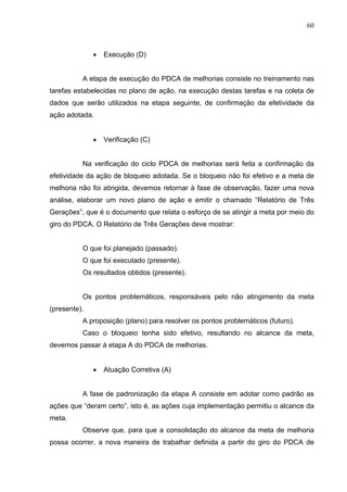 60



              •   Execução (D)


          A etapa de execução do PDCA de melhorias consiste no treinamento nas
tarefas estabelecidas no plano de ação, na execução destas tarefas e na coleta de
dados que serão utilizados na etapa seguinte, de confirmação da efetividade da
ação adotada.


              •   Verificação (C)


          Na verificação do ciclo PDCA de melhorias será feita a confirmação da
efetividade da ação de bloqueio adotada. Se o bloqueio não foi efetivo e a meta de
melhoria não foi atingida, devemos retornar à fase de observação, fazer uma nova
análise, elaborar um novo plano de ação e emitir o chamado “Relatório de Três
Gerações”, que é o documento que relata o esforço de se atingir a meta por meio do
giro do PDCA. O Relatório de Três Gerações deve mostrar:


          O que foi planejado (passado).
          O que foi executado (presente).
          Os resultados obtidos (presente).


          Os pontos problemáticos, responsáveis pelo não atingimento da meta
(presente).
          A proposição (plano) para resolver os pontos problemáticos (futuro).
          Caso o bloqueio tenha sido efetivo, resultando no alcance da meta,
devemos passar à etapa A do PDCA de melhorias.


              •   Atuação Corretiva (A)


          A fase de padronização da etapa A consiste em adotar como padrão as
ações que “deram certo”, isto é, as ações cuja implementação permitiu o alcance da
meta.
          Observe que, para que a consolidação do alcance da meta de melhoria
possa ocorrer, a nova maneira de trabalhar definida a partir do giro do PDCA de
 