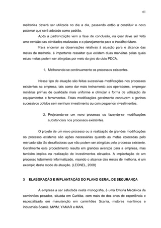 61



melhorias deverá ser utilizada no dia a dia, passando então a constituir o novo
patamar que será adotado como padrão.
          Após a padronização vem a fase de conclusão, na qual deve ser feita
uma revisão das atividades realizadas e o planejamento para o trabalho futuro.
          Para encerrar as observações relativas à atuação para o alcance das
metas de melhoria, é importante ressaltar que existem duas maneiras pelas quais
estas metas podem ser atingidas por meio do giro do ciclo PDCA.


             1. Melhorando-se continuamente os processos existentes.


          Nesse tipo de atuação são feitas sucessivas modificações nos processos
existentes na empresa, tais como dar mais treinamento aos operadores, empregar
matérias primas de qualidade mais uniforme e otimizar a forma de utilização de
equipamentos e ferramentas. Estas modificações geralmente conduzem a ganhos
sucessivos obtidos sem nenhum investimento ou com pequenos investimentos.


             2. Projetando-se um novo processo ou fazendo-se modificações
                 substanciais nos processos existentes.


          O projeto de um novo processo ou a realização de grandes modificações
no processo existente são ações necessárias quando as metas colocadas pelo
mercado são tão desafiadoras que não podem ser atingidas pelo processo existente.
Geralmente este procedimento resulta em grandes avanços para a empresa, mas
também implica na realização de investimentos elevados. A implantação de um
processo totalmente informatizado, visando o alcance das metas de melhoria, é um
exemplo deste modo de atuação. (LEONEL, 2008)



3   ELABORAÇÃO E IMPLANTAÇÃO DO PLANO GERAL DE SEGURANÇA


          A empresa a ser estudada nesta monografia, é uma Oficina Mecânica de
caminhões pesados, situada em Curitiba, com mais de dez anos de experiência e
especializada em manutenção em caminhões Scania, motores marítimos e
industriais Scania, MWM, YAMAR e MAN.
 