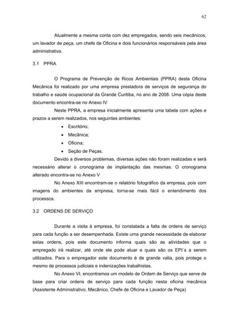 62



          Atualmente a mesma conta com dez empregados, sendo seis mecânicos,
um lavador de peça, um chefe de Oficina e dois funcionários responsáveis pela área
administrativa.

3.1   PPRA


          O Programa de Prevenção de Ricos Ambientais (PPRA) desta Oficina
Mecânica foi realizado por uma empresa prestadora de serviços de segurança do
trabalho e saúde ocupacional da Grande Curitiba, no ano de 2008. Uma cópia deste
documento encontra-se no Anexo IV
          Neste PPRA, a empresa inicialmente apresenta uma tabela com ações e
prazos a serem realizados, nos seguintes ambientes:
              •   Escritório;
              •   Mecânica;
              •   Oficina;
              •   Seção de Peças.
          Devido a diversos problemas, diversas ações não foram realizadas e será
necessário alterar o cronograma de implantação das mesmas. O cronograma
alterado encontra-se no Anexo V
          No Anexo XIII encontram-se o relatório fotográfico da empresa, pois com
imagens do ambientes da empresa, torna-se mais fácil o entendimento dos
processos.

3.2   ORDENS DE SERVIÇO


          Durante a visita à empresa, foi constatada a falta de ordens de serviço
para cada função a ser desempenhada. Existe uma grande necessidade de elaborar
estas ordens, pois este documento informa quais são as atividades que o
empregado irá realizar, até onde ele pode atuar e quais são os EPI`s a serem
utilizados. Para o empregador este documento é de grande valia, pois protege o
mesmo de processos judiciais e indenizações trabalhistas.
          No Anexo VI, encontramos um modelo de Ordem de Serviço que serve de
base para criar ordens de serviço para cada função nesta oficina mecânica
(Assistente Administrativo, Mecânico, Chefe de Oficina e Lavador de Peça)
 