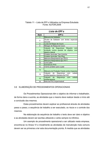 65




            Tabela 11 – Lista de EPI`s Utilizados na Empresa Estudada
                               Fonte: AUTOR,2009


                                       Lista de EPI`s
                           Item                    EPI`s
                             1    Máscara de Soldador
                                  Óculos de Soldador com lentes especiais
                             2
                                  escuras
                             3    Luvas de Raspa de Couro
                             4    Mangas de Raspa de Couro
                                  Calçado de Segurança, Biqueira com
                             5    proteção contra quedas de objetos, com
                                  elástico lateral
                             6    Protetor Auricular Tipo Concha
                             7    Protetor Auricular Tipo Plug
                             8    Máscara Respiratória tipo PFF2
                             9    Máscara Respiratória tipo PFF1
                            10    Luva Latex
                            11    Avental em PVC
                            12    Creme protetor para a pele
                            13
                                  Máscara de Proteção Facial contra Impactos
                                  Calçado de Segurança com solado
                            14
                                  antiderrapante e biqueira de PVC
                                  Calçado de Segurança com solado
                            15
                                  antiderrapante
                            16    Bota de PVC Impermeável


3.6   ELABORAÇÃO DE PROCEDIMENTOS OPERACIONAIS


          Os Procedimentos Operacionais têm o objetivo de informar o trabalhador,
de forma clara e sucinta, as atividades que o mesmo deve realizar desde o início até
a conclusão dos mesmos.
          Estes procedimentos devem explicar ao profissional através de atividades
passo a passo, a sequência de trabalho a ser executado, os riscos e o controle dos
mesmos.
          Na elaboração da sequência de trabalho o texto deve ser claro e objetivo
e as atividades devem ser escritas utilizando o verbo sempre no infinitivo.
          Um exemplo de procedimento operacional a ser utilizado nesta empresa,
encontra-se no Anexo VI e inicialmente as atividades de manutenção mais comuns
devem ser as primeiras a ter esta documentação pronta. À medida que as atividades
 