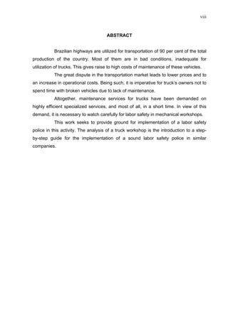 viii



                                      ABSTRACT


           Brazilian highways are utilized for transportation of 90 per cent of the total
production of the country. Most of them are in bad conditions, inadequate for
utilization of trucks. This gives raise to high costs of maintenance of these vehicles.
           The great dispute in the transportation market leads to lower prices and to
an increase in operational costs. Being such, it is imperative for truck’s owners not to
spend time with broken vehicles due to lack of maintenance.
           Altogether, maintenance services for trucks have been demanded on
highly efficient specialized services, and most of all, in a short time. In view of this
demand, it is necessary to watch carefully for labor safety in mechanical workshops.
           This work seeks to provide ground for implementation of a labor safety
police in this activity. The analysis of a truck workshop is the introduction to a step-
by-step guide for the implementation of a sound labor safety police in similar
companies.
 
