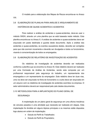 68



           O modelo para a elaboração dos Mapas de Riscos encontra-se no Anexo
VIII.

3.8     ELABORAÇÃO DE PLANILHA PARA ANÁLISE E ARQUIVAMENTO DE

        HISTÓRICOS DE QUASE ACIDENTES E ACIDENTES


           Para realizar a análise de acidentes e quase-acidentes, deve-se usar o
método 5W2H, através um uma planilha que se está baseada neste método. Esta
planilha encontra-se no Anexo X. A análise de acidentes e quase-acidentes deve ser
arquivada em pasta destinada à guarda deste documento. Após a análise dos
acidentes e quase-acidentes, os eventos causadores destes, deverão ser corrigidos
para que não ocorram novamente e deverão ser divulgados a todos os funcionários,
visando à conscientização de todos os empregados.

3.9     ELABORAÇÃO DE RELATÓRIO DE INVESTIGAÇÃO DE ACIDENTES


           Os relatórios de investigação de acidentes deverão ser realizados
conforme a planilha que se encontra no Anexo IX. Este relatório deverá ser realizado
por uma Comissão de Análise de Acidentes, sendo esta composta por um
profissional responsável pela segurança do trabalho, um representante dos
empregados e um representante do empregador. Este relatório deve ter duas vias,
uma via deve ser arquivada na ficha do funcionário e a outra deve ser arquivada em
um arquivo com os relatórios de investigação de acidentes ocorridos na empresa. O
setor administrativo deverá ser responsável pelo zelo destes documentos.

3.10 METODOLOGIA PARA A IMPLANTAÇÃO DO PLANO GERAL DE

        SEGURANÇA


           A implantação de um plano geral de segurança em uma oficina mecânica
de veículos pesados é uma atividade que necessita ser realizada em etapas. Esta
implantação foi dividida em alguns tópicos principais e os mesmos estão dispostos
logo abaixo em ordem de implantação:
              •   Estudo do Perfil do Trabalhador;
              •   Estudo do Perfil do Proprietário;
 