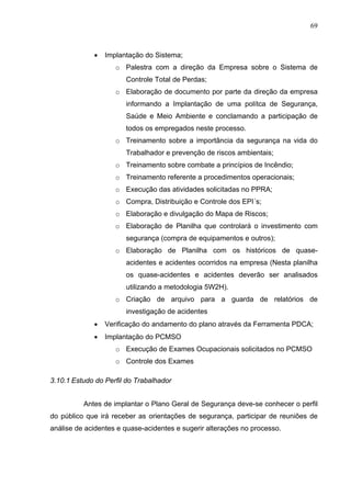 69



             •   Implantação do Sistema;
                    o Palestra com a direção da Empresa sobre o Sistema de
                       Controle Total de Perdas;
                    o Elaboração de documento por parte da direção da empresa
                       informando a Implantação de uma polítca de Segurança,
                       Saúde e Meio Ambiente e conclamando a participação de
                       todos os empregados neste processo.
                    o Treinamento sobre a importância da segurança na vida do
                       Trabalhador e prevenção de riscos ambientais;
                    o Treinamento sobre combate a princípios de Incêndio;
                    o Treinamento referente a procedimentos operacionais;
                    o Execução das atividades solicitadas no PPRA;
                    o Compra, Distribuição e Controle dos EPI´s;
                    o Elaboração e divulgação do Mapa de Riscos;
                    o Elaboração de Planilha que controlará o investimento com
                       segurança (compra de equipamentos e outros);
                    o Elaboração de Planilha com os históricos de quase-
                       acidentes e acidentes ocorridos na empresa (Nesta planilha
                       os quase-acidentes e acidentes deverão ser analisados
                       utilizando a metodologia 5W2H).
                    o Criação de arquivo para a guarda de relatórios de
                       investigação de acidentes
             •   Verificação do andamento do plano através da Ferramenta PDCA;
             •   Implantação do PCMSO
                    o Execução de Exames Ocupacionais solicitados no PCMSO
                    o Controle dos Exames

3.10.1 Estudo do Perfil do Trabalhador


          Antes de implantar o Plano Geral de Segurança deve-se conhecer o perfil
do público que irá receber as orientações de segurança, participar de reuniões de
análise de acidentes e quase-acidentes e sugerir alterações no processo.
 