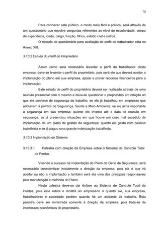 70



           Para conhecer este público, o modo mais fácil e prático, será através de
um questionário que envolve perguntas referentes ao nível de escolaridade, tempo
de experiência, idade, cargo, função, filhos, estado civil e outros.
           O modelo de questionário para avaliação do perfil do trabalhador está no
Anexo XIII.

3.10.2 Estudo do Perfil do Proprietário


           Assim como será necessário levantar o perfil do trabalhador desta
empresa, deve-se levantar o perfil do proprietário, pois será ele que deverá aceitar a
implantação do plano em sua empresa, apoiar e prover recursos financeiros para a
implantação.
           Este estudo de perfil do proprietário deverá ser realizado através de uma
reunião presencial com o mesmo e deve-se questionar o proprietário em relação ao
que ele conhece de segurança do trabalho; se ele já trabalhou em empresas que
adotavam a política de Segurança, Saúde e Meio Ambiente; se ele acha importante
a segurança em sua empresa; quanto ele investe até a data da reunião em
segurança; se já presenciou situações em que houve um caso mal sucedido de
implantação de um plano de gestão da segurança; quanto ele gasta com passivo
trabalhista e se já pagou uma grande indenização trabalhista.

3.10.3 Implantação do Sistema


3.10.3.1       Palestra com direção da Empresa sobre o Sistema de Controle Total
        de Perdas

           Visando o sucesso da implantação do Plano de Geral de Segurança, será
necessário conscientizar inicialmente a direção da empresa, pois ela é que irá
aceitar ou não a implantação e também será ela uma das principais responsáveis
pela manutenção e melhoria do Plano.
           Nesta palestra deve-se dar ênfase ao Sistema de Controle Total de
Perdas, pois este relata e mostra ao empresário o quanto ele, sua empresa,
trabalhadores e sociedade perdem quando há um acidente de trabalho. Esta
palestra deve ser ministrada somente à direção da empresa, pois trata-se de
intertesses econômicos do proprietário.
 