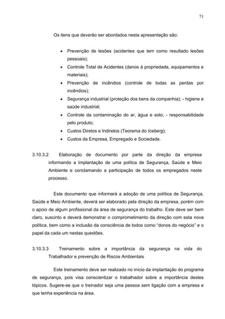 71



           Os itens que deverão ser abordados nesta apresentação são:


              •   Prevenção de lesões (acidentes que tem como resultado lesões
                  pessoais);
              •   Controle Total de Acidentes (danos à propriedade, equipamentos e
                  materiais);
              •   Prevenção de incêndios (controle de todas as perdas por
                  incêndios);
              •   Segurança industrial (proteção dos bens da companhia); - higiene e
                  saúde industrial;
              •   Controle da contaminação do ar, água e solo; - responsabilidade
                  pelo produto;
              •   Custos Diretos e Indiretos (Teorema do Iceberg);
              •   Custos da Empresa, Empregado e Sociedade.


3.10.3.2     Elaboração de documento por parte da direção da empresa
       informando a Implantação de uma polítca de Segurança, Saúde e Meio
       Ambiente e conclamando a participação de todos os empregados neste
       processo.


           Este documento que informará a adoção de uma política de Segurança,
Saúde e Meio Ambiente, deverá ser elaborado pela direção da empresa, porém com
o apoio de algum profissional da área de segurança do trabalho. Este deve ser bem
claro, suscinto e deverá demonstrar o comprometimento da direção com esta nova
política, bem como a inclusão da consciência de todos como “donos do negócio” e o
papel da cada um nestas questões.


3.10.3.3     Treinamento sobre a importância da segurança na vida do
       Trabalhador e prevenção de Riscos Ambientais

           Este treinamento deve ser realizado no início da implantação do programa
de segurança, pois visa conscientizar o trabalhador sobre a importância destes
tópicos. Sugere-se que o treinador seja uma pessoa sem ligação com a empresa e
que tenha experiência na área.
 